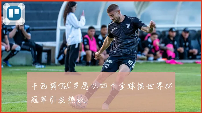 卡西调侃C罗愿以四个金球换世界杯冠军引发热议