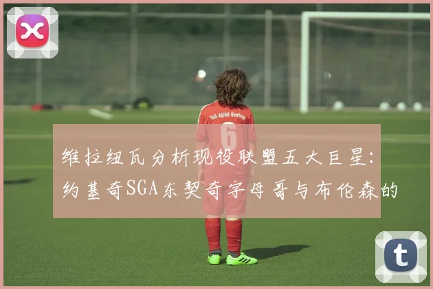 维拉纽瓦分析现役联盟五大巨星：约基奇SGA东契奇字母哥与布伦森的表现与影响