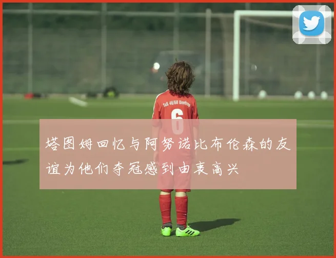 塔图姆回忆与阿努诺比布伦森的友谊为他们夺冠感到由衷高兴