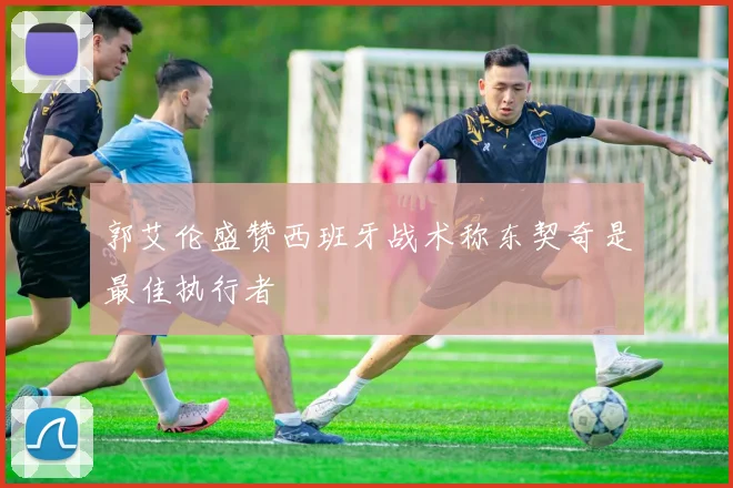 郭艾伦盛赞西班牙战术称东契奇是最佳执行者