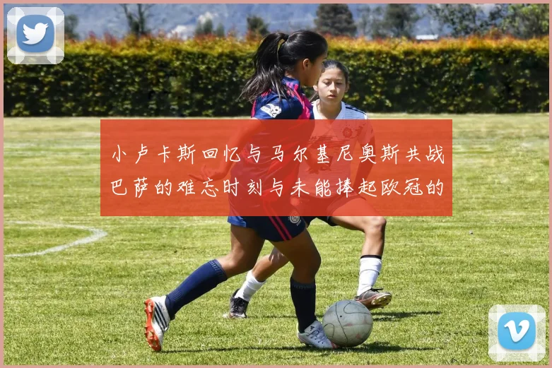 小卢卡斯回忆与马尔基尼奥斯共战巴萨的难忘时刻与未能捧起欧冠的遗憾