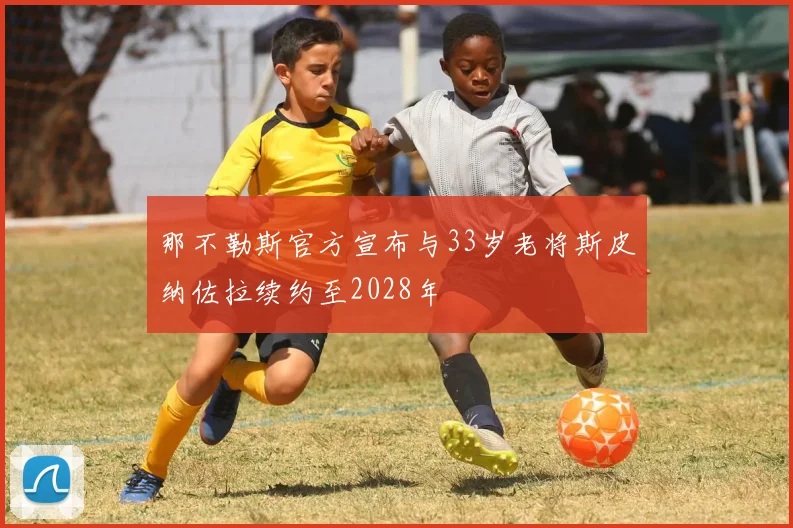 那不勒斯官方宣布与33岁老将斯皮纳佐拉续约至2028年